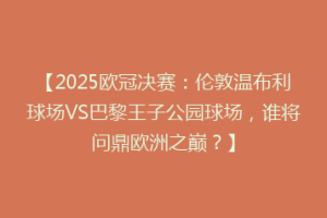 【2025欧冠决赛：伦敦温布利球场VS巴黎王子公园球场，谁将问鼎欧洲之巅？】