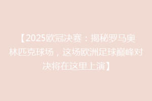 【2025欧冠决赛：揭秘罗马奥林匹克球场，这场欧洲足球巅峰对决将在这里上演】