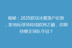 揭秘：2025欧冠决赛落户伦敦，新地标球场将成欧洲之巅，你期待哪支球队夺冠？