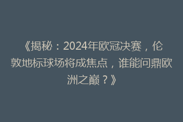 《揭秘:2024年欧冠决赛,伦敦地标球场将成焦点,谁能问鼎欧洲之巅?》