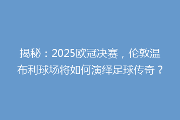 揭秘:2025欧冠决赛,伦敦温布利球场将如何演绎足球传奇?