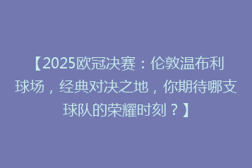 【2025欧冠决赛:伦敦温布利球场,经典对决之地,你期待哪支球队的荣耀时刻?】