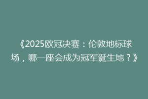《2025欧冠决赛：伦敦地标球场，哪一座会成为冠军诞生地？》