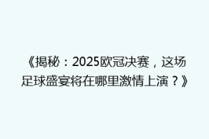 《揭秘：2025欧冠决赛，这场足球盛宴将在哪里激情上演？》