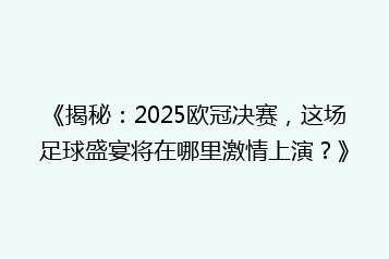 《揭秘:2025欧冠决赛,这场足球盛宴将在哪里激情上演?》
