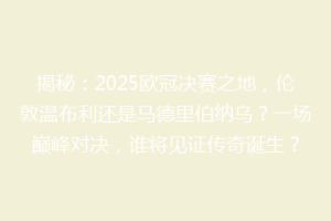 揭秘：2025欧冠决赛之地，伦敦温布利还是马德里伯纳乌？一场巅峰对决，谁将见证传奇诞生？