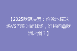 【2025欧冠决赛：伦敦地标球场VS巴黎时尚球场，谁将问鼎欧洲之巅？】