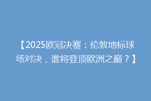 【2025欧冠决赛：伦敦地标球场对决，谁将登顶欧洲之巅？】