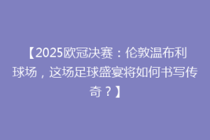 【2025欧冠决赛：伦敦温布利球场，这场足球盛宴将如何书写传奇？】