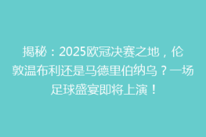 揭秘：2025欧冠决赛之地，伦敦温布利还是马德里伯纳乌？一场足球盛宴即将上演！