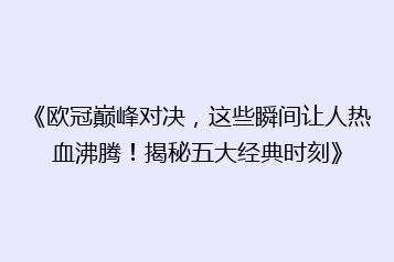 《欧冠巅峰对决,这些瞬间让人热血沸腾!揭秘五大经典时刻》