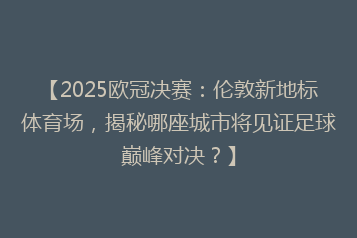【2025欧冠决赛:伦敦新地标体育场,揭秘哪座城市将见证足球巅峰对决?】