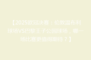 【2025欧冠决赛：伦敦温布利球场VS巴黎王子公园球场，哪一场比赛更值得期待？】
