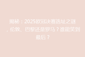 揭秘：2025欧冠决赛选址之谜，伦敦、巴黎还是罗马？谁能笑到最后？