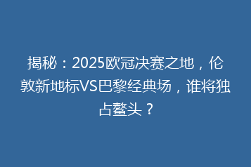 揭秘:2025欧冠决赛之地,伦敦新地标VS巴黎经典场,谁将独占鳌头?