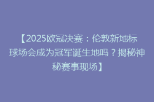 【2025欧冠决赛：伦敦新地标球场会成为冠军诞生地吗？揭秘神秘赛事现场】