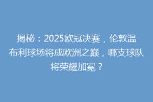 揭秘：2025欧冠决赛，伦敦温布利球场将成欧洲之巅，哪支球队将荣耀加冕？