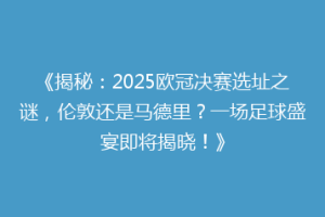 《揭秘：2025欧冠决赛选址之谜，伦敦还是马德里？一场足球盛宴即将揭晓！》