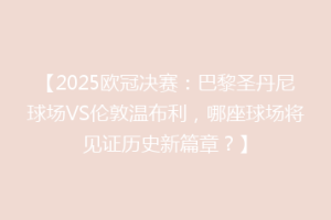 【2025欧冠决赛：巴黎圣丹尼球场VS伦敦温布利，哪座球场将见证历史新篇章？】