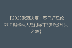 【2025欧冠决赛：罗马还是伦敦？揭秘两大热门城市的终极对决之地】