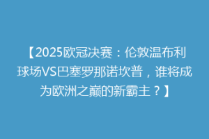 【2025欧冠决赛：伦敦温布利球场VS巴塞罗那诺坎普，谁将成为欧洲之巅的新霸主？】