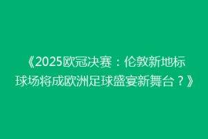 《2025欧冠决赛：伦敦新地标球场将成欧洲足球盛宴新舞台？》