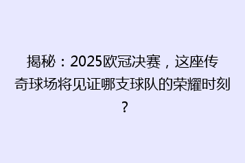 揭秘:2025欧冠决赛,这座传奇球场将见证哪支球队的荣耀时刻?
