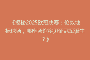 《揭秘2025欧冠决赛：伦敦地标球场，哪座场馆将见证冠军诞生？》