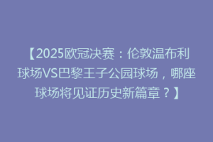 【2025欧冠决赛：伦敦温布利球场VS巴黎王子公园球场，哪座球场将见证历史新篇章？】