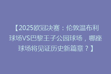 【2025欧冠决赛:伦敦温布利球场VS巴黎王子公园球场,哪座球场将见证历史新篇章?】