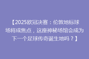 【2025欧冠决赛：伦敦地标球场将成焦点，这座神秘场馆会成为下一个足球传奇诞生地吗？】