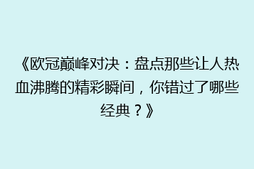 《欧冠巅峰对决:盘点那些让人热血沸腾的精彩瞬间,你错过了哪些经典?》