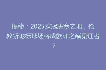 揭秘：2025欧冠决赛之地，伦敦新地标球场将成欧洲之巅见证者？