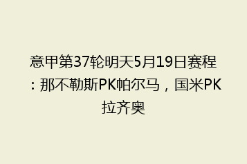 意甲第37轮明天5月19日赛程:那不勒斯PK帕尔马,国米PK拉齐奥