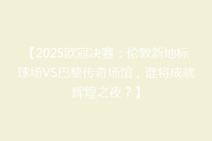 【2025欧冠决赛：伦敦新地标球场VS巴黎传奇场馆，谁将成就辉煌之夜？】