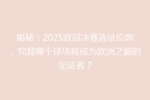 揭秘：2025欧冠决赛选址伦敦，究竟哪个球场将成为欧洲之巅的见证者？
