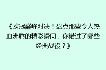《欧冠巅峰对决！盘点那些令人热血沸腾的精彩瞬间，你错过了哪些经典战役？》