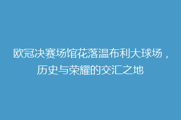 欧冠决赛场馆花落温布利大球场,历史与荣耀的交汇之地