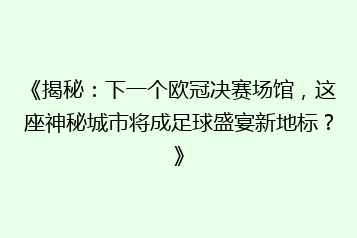 《揭秘:下一个欧冠决赛场馆,这座神秘城市将成足球盛宴新地标?》