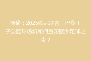 揭秘：2025欧冠决赛，巴黎王子公园球场将如何重塑欧洲足球之夜？