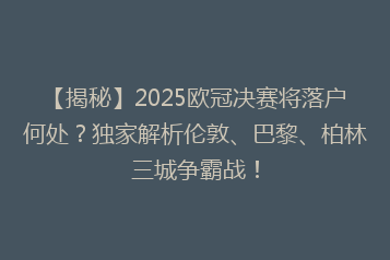 【揭秘】2025欧冠决赛将落户何处?独家解析伦敦、巴黎、柏林三城争霸战!