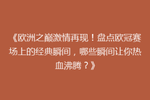 《欧洲之巅激情再现！盘点欧冠赛场上的经典瞬间，哪些瞬间让你热血沸腾？》