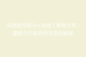 成绩差没脸办+省钱！泰晤士报：曼联今年取消季末颁奖晚宴