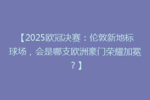 【2025欧冠决赛：伦敦新地标球场，会是哪支欧洲豪门荣耀加冕？】
