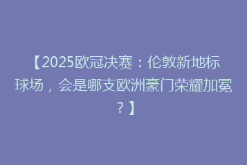 【2025欧冠决赛:伦敦新地标球场,会是哪支欧洲豪门荣耀加冕?】