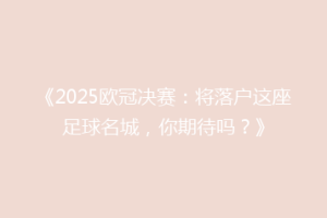 《2025欧冠决赛：将落户这座足球名城，你期待吗？》