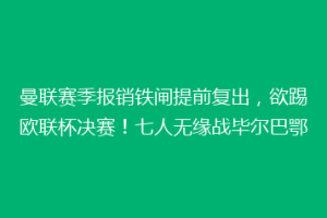 曼联赛季报销铁闸提前复出，欲踢欧联杯决赛！七人无缘战毕尔巴鄂