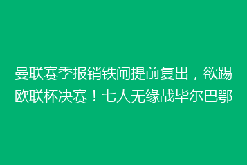 曼联赛季报销铁闸提前复出,欲踢欧联杯决赛!七人无缘战毕尔巴鄂