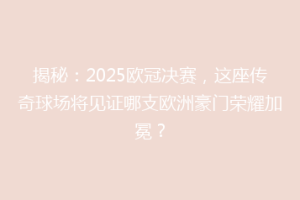 揭秘：2025欧冠决赛，这座传奇球场将见证哪支欧洲豪门荣耀加冕？