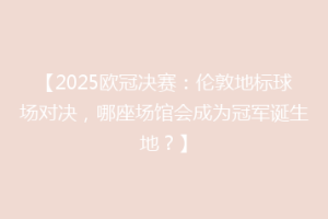 【2025欧冠决赛：伦敦地标球场对决，哪座场馆会成为冠军诞生地？】